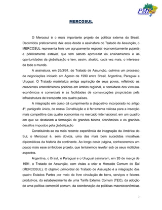 2
MERCOSUL
O Mercosul é o mais importante projeto de política externa do Brasil.
Decorridos praticamente dez anos desde a assinatura do Tratado de Assunção, o
MERCOSUL representa hoje um agrupamento regional economicamente pujante
e politicamente estável, que tem sabido aproveitar os ensinamentos e as
oportunidades da globalização e tem, assim, atraído, cada vez mais, o interesse
de todo o mundo.
A assinatura, em 26/3/91, do Tratado de Assunção, culmina um processo
de negociações iniciado em Agosto de 1990 entre Brasil, Argentina, Paraguai e
Uruguai. O Tratado materializa antiga aspiração de seus povos, refletindo os
crescentes entendimentos políticos em âmbito regional, a densidade dos vínculos
econômicos e comerciais e as facilidades de comunicações propiciadas pela
infraestrutura de transporte dos quatro países.
A integração em curso dá cumprimento a dispositivo incorporado no artigo
4º, parágrafo único, de nossa Constituição e é ferramenta valiosa para a inserção
mais competitiva das quatro economias no mercado internacional, em um quadro
em que se destacam a formação de grandes blocos econômicos e os grandes
desafios impostos pela globalização
Constituindo-se na mais recente experiência de integração da América do
Sul, o Mercosul é, sem dúvida, uma das mais bem sucedidas iniciativas
diplomáticas da história do continente. Ao longo desta página, conheceremos um
pouco mais esse ambicioso projeto, que tentaremos revelar sob os seus múltiplos
aspectos.
Argentina, o Brasil, o Paraguai e o Uruguai assinaram, em 26 de março de
1991, o Tratado de Assunção, com vistas a criar o Mercado Comum do Sul
(MERCOSUL). O objetivo primordial do Tratado de Assunção é a integração dos
quatro Estados Partes por meio da livre circulação de bens, serviços e fatores
produtivos, do estabelecimento de uma Tarifa Externa Comum (TEC), da adoção
de uma política comercial comum, da coordenação de políticas macroeconômicas
 