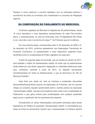 20
Parlasul; e como coadunar o conceito ideológico com os interesses políticos e
econômicos de todos os envolvidos e/ou interessados no processo de integração
regional.
DA COMPOSIÇÃO DO PARLAMENTO DO MERCOSUL
A Câmara Legislativa do Mercosul é integrada por 90 parlamentares, sendo
18 (nove senadores e nove deputados) representantes de cada País-membro
pleno, e, particularmente, no caso da Venezuela, seus 18 legisladores têm direito
a voz, mas não a voto, nos termos do artigo 7 º do Protocolo aqui em evidência.
Em uma primeira etapa, compreendida entre 31 de dezembro de 2006 a 31
de dezembro de 2010, conforme estabelecido nas Disposições Transitórias do
Protocolo Constitutivo, os parlamentares e seus respecitvos suplentes foram
escolhidos entre os congressistas do Poder Legislativo de cada país.
A partir da segunda etapa de transição, que se iniciará em janeiro de 2011,
será adotado o critério de representação cidadã, de modo que os parlamentares
serão eleitos por voto direto, seguindo a legislação e o calendário eleitoral de cada
país, entretanto, somente a partir de 2014, as eleições acontecerão
simultaneamente em todos os Estados-partes, o que se denominou de “Dia do
Mercosul Cidadão.”
Insta frisar que, tendo em vista as inúmeras e acaloradas discussões
téoricas/filosóficas/políticas quando da elaboração do Protocolo, não foi possível
chegar ao consenso naquela oportunidade sobre o sentido preciso da expressão
“representação cidadã”, sob pena da insistência adiar ainda mais a implantação do
Parlamento, o que gerou brecha para confabulações sem qualquer parâmetro
legal, já que o significado não foi expressamente regulado.
Considerando as várias interpretações comumente atribuídas pelos atuais
legisladores do Parlasul à expressão “representação cidadã”, é incontestável que
todas as linhas de pensamento indicam que a representação na Câmara deixará
 