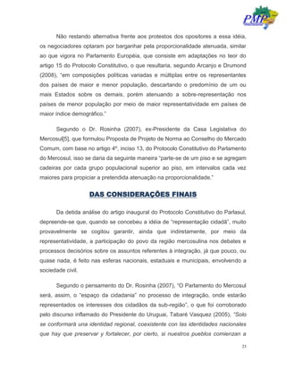 23
Não restando alternativa frente aos protestos dos opositores a essa idéia,
os negociadores optaram por barganhar pela proporcionalidade atenuada, similar
ao que vigora no Parlamento Européia, que consiste em adaptações no teor do
artigo 15 do Protocolo Constitutivo, o que resultaria, segundo Arcanjo e Drumond
(2008), “em composições políticas variadas e múltiplas entre os representantes
dos países de maior e menor população, descartando o predomínio de um ou
mais Estados sobre os demais, porém atenuando a sobre-representação nos
países de menor população por meio de maior representatividade em países de
maior índice demográfico.”
Segundo o Dr. Rosinha (2007), ex-Presidente da Casa Legislativa do
Mercosul[5], que formulou Proposta de Projeto de Norma ao Conselho do Mercado
Comum, com base no artigo 4º, inciso 13, do Protocolo Constitutivo do Parlamento
do Mercosul, isso se daria da seguinte maneira “parte-se de um piso e se agregam
cadeiras por cada grupo populacional superior ao piso, em intervalos cada vez
maiores para propiciar a pretendida atenuação na proporcionalidade.”
DAS CONSIDERAÇÕES FINAIS
Da detida análise do artigo inaugural do Protocolo Constitutivo do Parlasul,
depreende-se que, quando se concebeu a idéia de “representação cidadã”, muito
provavelmente se cogitou garantir, ainda que indiretamente, por meio da
representatividade, a participação do povo da região mercosulina nos debates e
processos decisórios sobre os assuntos referentes à integração, já que pouco, ou
quase nada, é feito nas esferas nacionais, estaduais e municipais, envolvendo a
sociedade civil.
Segundo o pensamento do Dr. Rosinha (2007), “O Parlamento do Mercosul
será, assim, o “espaço da cidadania” no processo de integração, onde estarão
representados os interesses dos cidadãos da sub-região”, o que foi corroborado
pelo discurso inflamado do Presidente do Uruguai, Tabaré Vasquez (2005), “Solo
se conformará una identidad regional, coexistente con las identidades nacionales
que hay que preservar y fortalecer, por cierto, si nuestros pueblos comienzan a
 