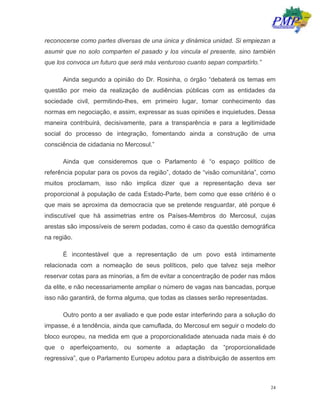 24
reconocerse como partes diversas de una única y dinámica unidad. Si empiezan a
asumir que no solo comparten el pasado y los vincula el presente, sino también
que los convoca un futuro que será más venturoso cuanto sepan compartirlo.”
Ainda segundo a opinião do Dr. Rosinha, o órgão “debaterá os temas em
questão por meio da realização de audiências públicas com as entidades da
sociedade civil, permitindo-lhes, em primeiro lugar, tomar conhecimento das
normas em negociação, e assim, expressar as suas opiniões e inquietudes. Dessa
maneira contribuirá, decisivamente, para a transparência e para a legitimidade
social do processo de integração, fomentando ainda a construção de uma
consciência de cidadania no Mercosul.”
Ainda que consideremos que o Parlamento é “o espaço político de
referência popular para os povos da região”, dotado de “visão comunitária”, como
muitos proclamam, isso não implica dizer que a representação deva ser
proporcional à população de cada Estado-Parte, bem como que esse critério é o
que mais se aproxima da democracia que se pretende resguardar, até porque é
indiscutível que há assimetrias entre os Países-Membros do Mercosul, cujas
arestas são impossíveis de serem podadas, como é caso da questão demográfica
na região.
É incontestável que a representação de um povo está intimamente
relacionada com a nomeação de seus políticos, pelo que talvez seja melhor
reservar cotas para as minorias, a fim de evitar a concentração de poder nas mãos
da elite, e não necessariamente ampliar o número de vagas nas bancadas, porque
isso não garantirá, de forma alguma, que todas as classes serão representadas.
Outro ponto a ser avaliado e que pode estar interferindo para a solução do
impasse, é a tendência, ainda que camuflada, do Mercosul em seguir o modelo do
bloco europeu, na medida em que a proporcionalidade atenuada nada mais é do
que o aperfeiçoamento, ou somente a adaptação da “proporcionalidade
regressiva”, que o Parlamento Europeu adotou para a distribuição de assentos em
 