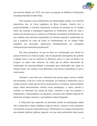 25
sua primeira eleição, em 1973, com base na proposta do Relatório do Deputado
Socialista Holandês Schelto Patjin.
Para sustentar o seu entendimento de representação cidadã, o Dr. Rosinha
argumentou que na Casa Legislativa do Bloco Europeu “mesmo com a
proporcionalidade, a eventual supremacia numérica de bancada de um Estado
Parte não acarreta a indesejável hegemonia no Parlamento, tendo em vista o
sistema de maiorias que se construiu no Protocolo Constitutivo do Parlamento, em
que matérias mais sensíveis dependerão de maiorias especial e qualificadas em
que a ausência de votos de todos os Parlamentares de um Estado Parte
impedirão sua aprovação, significando verdadeiramente um contrapeso
institucional para assimetria populacional.”
Sob essa perspectiva, há que se levar em consideração que, dentre os
países-membros da União Européia, não há disparidade demográfica tão gritante
e latente como a que se evidencia no Mercosul, como é o caso do Brasil e do
Uruguai, os casos mais extremos, de modo que os efeitos decorrentes da
implantação da proporcionalidade à população para distribuição das vagas do
Parlasul serão, com certeza, muito diferentes e até mesmo incalculáveis a curto e
médio prazo.
Outrossim, insta frisar que o Mercosul não precisa seguir nenhum modelo
pré-concebido, a não ser a título de orientação, em especial o Parlamento, que é
criação recente e pode agir de forma revolucionária e inovadora, experimentando
seguir trilhas desconhecidas, ditando novos paradigmas, e, assim, atender e
conciliar os interesses dos sócios do bloco, contendo o ego dos grandes e
fortalecendo e sobressaltando os pequenos, primando pelo trabalho regional em
detrimento da lógica nacional, o que facilitará a plena integração.
É indiscutível que responder às demandas sociais de participação cidadã
não é tarefa fácil e requer habilidoso “jogo de cintura”, contudo é mais importante
conscientizar os povos mercosulinos que o Parlamento é um espaço transnacional
para debater políticas públicas regionais, em que cada parlamentar deve buscar
 