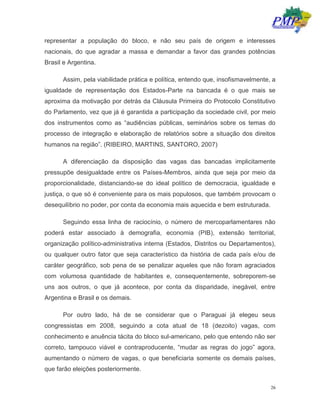 26
representar a população do bloco, e não seu país de origem e interesses
nacionais, do que agradar a massa e demandar a favor das grandes potências
Brasil e Argentina.
Assim, pela viabilidade prática e política, entendo que, insofismavelmente, a
igualdade de representação dos Estados-Parte na bancada é o que mais se
aproxima da motivação por detrás da Cláusula Primeira do Protocolo Constitutivo
do Parlamento, vez que já é garantida a participação da sociedade civil, por meio
dos instrumentos como as “audiências públicas, seminários sobre os temas do
processo de integração e elaboração de relatórios sobre a situação dos direitos
humanos na região”. (RIBEIRO, MARTINS, SANTORO, 2007)
A diferenciação da disposição das vagas das bancadas implicitamente
pressupõe desigualdade entre os Países-Membros, ainda que seja por meio da
proporcionalidade, distanciando-se do ideal político de democracia, igualdade e
justiça, o que só é conveniente para os mais populosos, que também provocam o
desequilíbrio no poder, por conta da economia mais aquecida e bem estruturada.
Seguindo essa linha de raciocínio, o número de mercoparlamentares não
poderá estar associado à demografia, economia (PIB), extensão territorial,
organização político-administrativa interna (Estados, Distritos ou Departamentos),
ou qualquer outro fator que seja característico da história de cada país e/ou de
caráter geográfico, sob pena de se penalizar aqueles que não foram agraciados
com volumosa quantidade de habitantes e, consequentemente, sobreporem-se
uns aos outros, o que já acontece, por conta da disparidade, inegável, entre
Argentina e Brasil e os demais.
Por outro lado, há de se considerar que o Paraguai já elegeu seus
congressistas em 2008, seguindo a cota atual de 18 (dezoito) vagas, com
conhecimento e anuência tácita do bloco sul-americano, pelo que entendo não ser
correto, tampouco viável e contraproducente, “mudar as regras do jogo” agora,
aumentando o número de vagas, o que beneficiaria somente os demais países,
que farão eleições posteriormente.
 