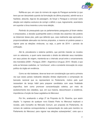 27
Reflita-se que, em caso do número de vagas do Paraguai aumentar (o que
teve que ser descartado quando da formulação da última proposta), admitir-se-ia a
hipótese, absurda, diga-se de passagem, de forçar o Paraguai a convocar outra
eleição com objetivo exclusivo de corrigir o déficit, o que, logicamente, acarretaria
em suportar o ônus inerente a uma nova eleição.
Partindo do pressuposto que os parlamentares paraguaios já foram eleitos
e empossados, a decisão quadripartite sobre a divisão dos assentos não poderia
se distanciar desse piso, pelo que defendo que, caso realmente seja aprovada a
proporcionalidade atenuada nos termos propostos, a mesma só poderia passar a
vigorar para as eleições vindouras, ou seja, a partir de 2014 – período da
unificação.
Até lá, prevaleceria o sistema paritário, que permite mesclar os novatos
com os veteranos, a quem seria reservado o direito de defender seus mandatos
em seus países de origem, mantendo-se o intervalo anual entre o encerramento
dos mandatos (2008 – Paraguai, 2009 – Argentina e Uruguai, 2010 - Brasil), o que
evita as famosas coalizões, os “conchavos”, ante a constante renovação do corpo
político do órgão em evidência.
Como se não bastasse, deve-se levar em consideração que será a primeira
vez que esses países realizarão eleições diretas objetivando a composição da
bancada nacional que os representará no Parlamento, motivo pelo qual
necessitam de tempo hábil para preparar candidatos com essa finalidade
específica, bem como promover conscientização coletiva, por meio do
esclarecimento dos cidadãos, que, em sua maioria, desconhecem a existência,
importância e função da Casa Legislativa do Mercosul.
Por fim, analisando o artigo 2º da Proposta do Dr. Rosinha, que assim
dispõe: “o ingresso de qualquer novo Estado Parte no Mercosul implicará a
revisão, pelo Conselho do Mercado Comum, por proposta do Parlamento, do
número de cadeiras correspondentes à representação de cada país membro no
Parlamento do Mercosul, para vigorar nas eleições subseqüentes”, creio que a
 