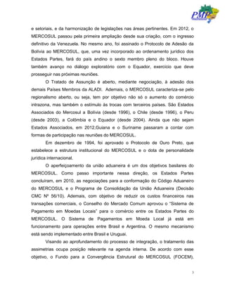 3
e setoriais, e da harmonização de legislações nas áreas pertinentes. Em 2012, o
MERCOSUL passou pela primeira ampliação desde sua criação, com o ingresso
definitivo da Venezuela. No mesmo ano, foi assinado o Protocolo de Adesão da
Bolívia ao MERCOSUL, que, uma vez incorporado ao ordenamento jurídico dos
Estados Partes, fará do país andino o sexto membro pleno do bloco. Houve
também avanço no diálogo exploratório com o Equador, exercício que deve
prosseguir nas próximas reuniões.
O Tratado de Assunção é aberto, mediante negociação, à adesão dos
demais Países Membros da ALADI. Ademais, o MERCOSUL caracteriza-se pelo
regionalismo aberto, ou seja, tem por objetivo não só o aumento do comércio
intrazona, mas também o estímulo às trocas com terceiros países. São Estados
Associados do Mercosul a Bolívia (desde 1996), o Chile (desde 1996), o Peru
(desde 2003), a Colômbia e o Equador (desde 2004). Ainda que não sejam
Estados Associados, em 2012,Guiana e o Suriname passaram a contar com
formas de participação nas reuniões do MERCOSUL.
Em dezembro de 1994, foi aprovado o Protocolo de Ouro Preto, que
estabelece a estrutura institucional do MERCOSUL e o dota de personalidade
jurídica internacional.
O aperfeiçoamento da união aduaneira é um dos objetivos basilares do
MERCOSUL. Como passo importante nessa direção, os Estados Partes
concluíram, em 2010, as negociações para a conformação do Código Aduaneiro
do MERCOSUL e o Programa de Consolidação da União Aduaneira (Decisão
CMC Nº 56/10). Ademais, com objetivo de reduzir os custos financeiros nas
transações comerciais, o Conselho do Mercado Comum aprovou o “Sistema de
Pagamento em Moedas Locais” para o comércio entre os Estados Partes do
MERCOSUL. O Sistema de Pagamentos em Moeda Local já está em
funcionamento para operações entre Brasil e Argentina. O mesmo mecanismo
está sendo implementado entre Brasil e Uruguai.
Visando ao aprofundamento do processo de integração, o tratamento das
assimetrias ocupa posição relevante na agenda interna. De acordo com esse
objetivo, o Fundo para a Convergência Estrutural do MERCOSUL (FOCEM),
 