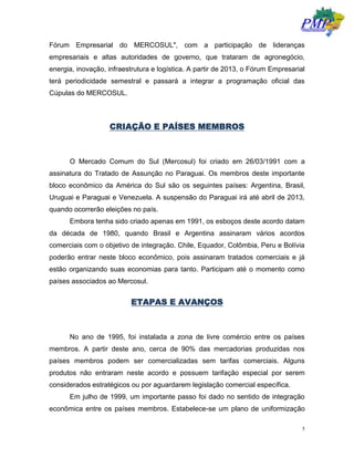 5
Fórum Empresarial do MERCOSUL", com a participação de lideranças
empresariais e altas autoridades de governo, que trataram de agronegócio,
energia, inovação, infraestrutura e logística. A partir de 2013, o Fórum Empresarial
terá periodicidade semestral e passará a integrar a programação oficial das
Cúpulas do MERCOSUL.
CRIAÇÃO E PAÍSES MEMBROS
O Mercado Comum do Sul (Mercosul) foi criado em 26/03/1991 com a
assinatura do Tratado de Assunção no Paraguai. Os membros deste importante
bloco econômico da América do Sul são os seguintes países: Argentina, Brasil,
Uruguai e Paraguai e Venezuela. A suspensão do Paraguai irá até abril de 2013,
quando ocorrerão eleições no país.
Embora tenha sido criado apenas em 1991, os esboços deste acordo datam
da década de 1980, quando Brasil e Argentina assinaram vários acordos
comerciais com o objetivo de integração. Chile, Equador, Colômbia, Peru e Bolívia
poderão entrar neste bloco econômico, pois assinaram tratados comerciais e já
estão organizando suas economias para tanto. Participam até o momento como
países associados ao Mercosul.
ETAPAS E AVANÇOS
No ano de 1995, foi instalada a zona de livre comércio entre os países
membros. A partir deste ano, cerca de 90% das mercadorias produzidas nos
países membros podem ser comercializadas sem tarifas comerciais. Alguns
produtos não entraram neste acordo e possuem tarifação especial por serem
considerados estratégicos ou por aguardarem legislação comercial específica.
Em julho de 1999, um importante passo foi dado no sentido de integração
econômica entre os países membros. Estabelece-se um plano de uniformização
 