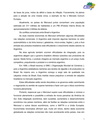 6
de taxas de juros, índice de déficit e taxas de inflação. Futuramente, há planos
para a adoção de uma moeda única, a exemplo do fez o Mercado Comum
Europeu.
Atualmente, os países do Mercosul juntos concentram uma população
estimada em 311 milhões de habitantes e um PIB (Produto Interno Bruto) de
aproximadamente 2 trilhões de dólares.
Os conflitos comerciais entre Brasil e Argentina
As duas maiores economias do Mercosul enfrentam algumas dificuldades
nas relações comerciais. A Argentina está impondo algumas barreiras no setor
automobilístico e da linha branca ( geladeiras, micro-ondas, fogões ), pois a livre
entrada dos produtos brasileiros está dificultando o crescimento destes setores na
Argentina.
Na área agrícola também ocorrem dificuldades de integração, pois os
argentinos alegam que o governo brasileiro oferece subsídios aos produtores de
açúcar. Desta forma, o produto chegaria ao mercado argentino a um preço muito
competitivo, prejudicando o produtor e o comércio argentino.
Em 1999, o Brasil recorreu à OMC ( Organização Mundial do Comércio ),
pois a Argentina estabeleceu barreiras aos tecidos de algodão e lã produzidos no
Brasil. No mesmo ano, a Argentina começa a exigir selo de qualidade nos
calçados vindos do Brasil. Esta medida visava prejudicar a entrada de calçados
brasileiros no mercado argentino.
Estas dificuldades estão sendo discutidas e os governos estão caminhando
e negociando no sentido de superar barreiras e fazer com que o bloco econômico
funcione plenamente.
Portanto, espera-se que o Mercosul supere suas dificuldades e comece a
funcionar plenamente e possibilite a entrada de novos parceiros da América do
Sul. Esta integração econômica, bem sucedida, aumentaria o desenvolvimento
econômico nos países membros, além de facilitar as relações comerciais entre o
Mercosul e outros blocos econômicos, como o NAFTA e a União Européia.
Economistas renomados afirmam que, muito em breve, dentro desta economia
globalizada as relações comerciais não mais acontecerão entre países, mas sim
 