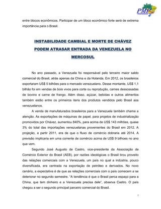7
entre blocos econômicos. Participar de um bloco econômico forte será de extrema
importância para o Brasil.
INSTABILIDADE CAMBIAL E MORTE DE CHÁVEZ
PODEM ATRASAR ENTRADA DA VENEZUELA NO
MERCOSUL
No ano passado, a Venezuela foi responsável pelo terceiro maior saldo
comercial do Brasil, atrás apenas da China e da Holanda. Em 2012, os brasileiros
exportaram US$ 5 bilhões para o mercado venezuelano. Desse montante, US$ 1,1
bilhão foi em vendas de bois vivos para corte ou reprodução, carnes dessossadas
de bovino e carne de frango. Além disso, açúcar, bebidas e outros alimentos
também estão entre os primeiros itens dos produtos vendidos pelo Brasil aos
venezuelanos.
A venda de manufaturados brasileiros para a Venezuela também chama a
atenção. As exportações de máquinas de papel, para projetos de industrialização
promovidos por Chávez, aumentou 840%, para acima de US$ 143 milhões, quase
3% do total das importações venezuelanas provenientes do Brasil em 2012. A
projeção, a partir 2011, era de que o fluxo de comércio dobraria até 2014. A
previsão implicaria em uma corrente de comércio acima de US$ 9 bilhoes no ano
que vem.
Segundo José Augusto de Castro, vice-presidente da Associação de
Comércio Exterior do Brasil (AEB), por razões ideológicas o Brasil tirou proveito
das relações comerciais com a Venezuela, um país no qual a indústria, pouco
diversificada, era centrada na exportação de petróleo e derivados. No novo
cenário, a expectativa é de que as relações comerciais com o país comecem a se
deteriorar no segundo semestre. “A tendência é que o Brasil perca espaço para a
China, que tem dinheiro e a Venezuela precisa dele”, observa Castro. O país
chegou a ser o segundo principal parceiro comercial do Brasil.
 