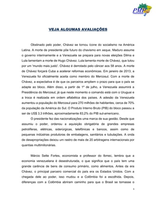 8
VEJA ALGUMAS AVALIAÇÕES
Obstinado pelo poder, Chávez se tornou ícone do socialismo na América
Latina. A morte de presidente põe futuro do chavismo em xeque. Maduro assume
o governo interinamente e a Venezuela se prepara para novas eleições Dilma e
Lula lamentam a morte de Hugo Chávez. Lula lamenta morte de Chávez, que lutou
por um 'mundo mais justo'. Chávez é derrotado pelo câncer aos 58 anos. A morte
de Chávez forçará Cuba a acelerar reformas econômicas. Em janeiro de 2013, a
Venezuela foi oficialmente aceita como membro do Mercosul. Com a morte de
Chávez, a expectativa é de que os parceiros ampliem o prazo para que o país se
adapte ao bloco. Além disso, a partir de 1º de julho, a Venezuela assumirá a
Presidência do Mercosul, já que neste momento o comando está com o Uruguai e
a troca é realizada em ordem alfabética dos países. A adesão da Venezuela
aumentou a população do Mercosul para 270 milhões de habitantes, cerca de 70%
da população da América do Sul. O Produto Interno Bruto (PIB) do bloco passou a
ser de US$ 3,3 trilhões, aproximadamente 83,2% do PIB sul-americano.
O presidente fez das nacionalizações uma marca de sua gestão. Desde que
assumiu o poder, ordenou a aquisição obrigatória de grandes empresas
petrolíferas, elétricas, siderúrgicas, telefônicas e bancos, assim como de
pequenas indústrias produtoras de embalagens, sanitários e tubulações. A onda
de desapropriações deixou um rastro de mais de 20 arbitragens internacionais por
quantias multimilionárias.
Márcio Sette Fortes, economista e professor do Ibmec, lembra que a
economia venezuelana é desestruturada, o que significa que o país tem uma
grande carência de bens de consumo primário, como alimentos. Antes da era
Chávez, o principal parceiro comercial do país era os Estados Unidos. Com a
chegada dele ao poder, isso mudou e a Colômbia foi a escolhida. Depois,
diferenças com a Colômbia abriram caminho para que o Brasil se tornasse o
 