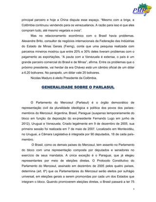 9
principal parceiro e hoje a China disputa esse espaço. “Mesmo com a briga, a
Colômbia continuou vendendo para os venezuelanos. A razão para isso é que eles
compram tudo, até mesmo vegetais e ovos”.
Mas no relacionamento econômico com o Brasil havia problemas.
Alexandre Brito, consultor de negócios internacionais da Federação das Indústrias
do Estado de Minas Gerais (Fiemg), conta que uma pesquisa realizada com
parceiros mineiros mostrou que entre 20% e 30% deles tiveram problemas com o
pagamento as exportações. “A pauta com a Venezuela é extensa, o país é um
grande parceiro comercial do Brasil e de Minas”, afirma. Entre os problemas que o
próximo presidente, vai herdar da era Chávez está um câmbio oficial de um dólar
a 6,20 bolivares. No parapelo, um dólar vale 25 bolivares.
Nicolas Maduro é eleito Presidente da Colômbia.
GENERALIDADE SOBRE O PARLASUL
O Parlamento do Mercosul (Parlasul) é o órgão democrático de
representação civil da pluralidade ideológica e política dos povos dos países-
membros do Mercosul: Argentina, Brasil, Paraguai (suspenso temporariamente do
bloco em função da deposição do ex-presidente Fernando Lugo em junho de
2012), Uruguai e Venezuela. Criado legalmente em 9 de dezembro de 2005, sua
primeira sessão foi realizada em 7 de maio de 2007. Localizado em Montevidéu,
no Uruguai, a Câmara Legislativa é integrada por 90 deputados, 18 de cada país-
membro.
O Brasil, como os demais países do Mercosul, tem assento no Parlamento
do bloco com uma representação composta por deputados e senadores no
exercício de seus mandatos. A única exceção é o Paraguai, que já elegeu
representantes por meio de eleições diretas. O Protocolo Constitutivo do
Parlamento do Mercosul, assinado em dezembro de 2005 pelos quatro países,
determina (art. 6º) que os Parlamentares do Mercosul serão eleitos por sufrágio
universal, em eleições gerais a serem promovidas por cada um dos Estados que
integram o bloco. Quando promoverem eleições diretas, o Brasil passará a ter 75
 