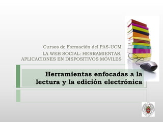Cursos de Formación del PAS-UCM
        LA WEB SOCIAL: HERRAMIENTAS.
APLICACIONES EN DISPOSITIVOS MÓVILES


        Herramientas enfocadas a la
     lectura y la edición electrónica
 