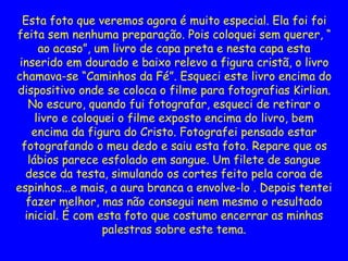 Esta foto que veremos agora é muito especial. Ela foi foi
feita sem nenhuma preparação. Pois coloquei sem querer, “
ao acaso”, um livro de capa preta e nesta capa esta
inserido em dourado e baixo relevo a figura cristã, o livro
chamava-se “Caminhos da Fé”. Esqueci este livro encima do
dispositivo onde se coloca o filme para fotografias Kirlian.
No escuro, quando fui fotografar, esqueci de retirar o
livro e coloquei o filme exposto encima do livro, bem
encima da figura do Cristo. Fotografei pensado estar
fotografando o meu dedo e saiu esta foto. Repare que os
lábios parece esfolado em sangue. Um filete de sangue
desce da testa, simulando os cortes feito pela coroa de
espinhos...e mais, a aura branca a envolve-lo . Depois tentei
fazer melhor, mas não consegui nem mesmo o resultado
inicial. É com esta foto que costumo encerrar as minhas
palestras sobre este tema.
 
