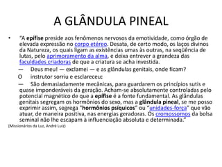A GLÂNDULA PINEAL
• “A epífise preside aos fenômenos nervosos da emotividade, como órgão de
elevada expressão no corpo etéreo. Desata, de certo modo, os laços divinos
da Natureza, os quais ligam as existências umas às outras, na seqüência de
lutas, pelo aprimoramento da alma, e deixa entrever a grandeza das
faculdades criadoras de que a criatura se acha investida.
— Deus meu! — exclamei — e as glândulas genitais, onde ficam?
O instrutor sorriu e esclareceu:
— São demasiadamente mecânicas, para guardarem os princípios sutis e
quase imponderáveis da geração. Acham-se absolutamente controladas pelo
potencial magnético de que a epífise é a fonte fundamental. As glândulas
genitais segregam os hormônios do sexo, mas a glândula pineal, se me posso
exprimir assim, segrega "hormônios psíquicos” ou “unidades-força” que vão
atuar, de maneira positiva, nas energias geradoras. Os cromossomos da bolsa
seminal não lhe escapam à influenciação absoluta e determinada.”
(Missionários da Luz, André Luiz)
 