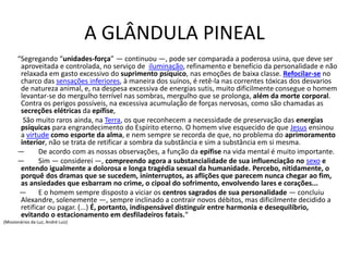A GLÂNDULA PINEAL
“Segregando “unidades-força” — continuou —, pode ser comparada a poderosa usina, que deve ser
aproveitada e controlada, no serviço de iluminação, refinamento e benefício da personalidade e não
relaxada em gasto excessivo do suprimento psíquico, nas emoções de baixa classe. Refocilar-se no
charco das sensações inferiores, à maneira dos suínos, é retê-la nas correntes tóxicas dos desvarios
de natureza animal, e, na despesa excessiva de energias sutis, muito dificilmente consegue o homem
levantar-se do mergulho terrível nas sombras, mergulho que se prolonga, além da morte corporal.
Contra os perigos possíveis, na excessiva acumulação de forças nervosas, como são chamadas as
secreções elétricas da epífise,
São muito raros ainda, na Terra, os que reconhecem a necessidade de preservação das energias
psíquicas para engrandecimento do Espírito eterno. O homem vive esquecido de que Jesus ensinou
a virtude como esporte da alma, e nem sempre se recorda de que, no problema do aprimoramento
interior, não se trata de retificar a sombra da substância e sim a substância em si mesma.
— De acordo com as nossas observações, a função da epífise na vida mental é muito importante.
— Sim — considerei —, compreendo agora a substancialidade de sua influenciação no sexo e
entendo igualmente a dolorosa e longa tragédia sexual da humanidade. Percebo, nitidamente, o
porquê dos dramas que se sucedem, ininterruptos, as aflições que parecem nunca chegar ao fim,
as ansiedades que esbarram no crime, o cipoal do sofrimento, envolvendo lares e corações...
— E o homem sempre disposto a viciar os centros sagrados de sua personalidade — concluiu
Alexandre, solenemente —, sempre inclinado a contrair novos débitos, mas dificilmente decidido a
retificar ou pagar. (...) É, portanto, indispensável distinguir entre harmonia e desequilíbrio,
evitando o estacionamento em desfiladeiros fatais.“
(Missionários da Luz, André Luiz)
 