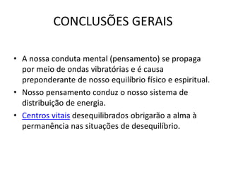 CONCLUSÕES GERAIS
• A nossa conduta mental (pensamento) se propaga
por meio de ondas vibratórias e é causa
preponderante de nosso equilíbrio físico e espiritual.
• Nosso pensamento conduz o nosso sistema de
distribuição de energia.
• Centros vitais desequilibrados obrigarão a alma à
permanência nas situações de desequilíbrio.
 