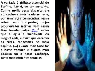 A vontade é atributo essencial do
Espírito, isto é, do ser pensante.
Com o auxílio dessa alavanca, ele
atua sobre a matéria elementar e,
por uma ação consecutiva, reage
sobre seus compostos, cujas
propriedades íntimas vem assim
ficar transformadas. (5) É assim
que a água é fluidificada ou
magnetizada, é assim que ocorrem
as curas, conhecidas no meio
espírita. (...) quanto mais forte for
a nossa vontade e quanto mais
positiva for a nossa confiança,
tanto mais eficientes serão os
 