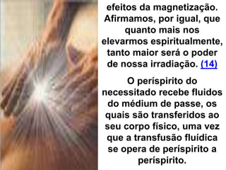 efeitos da magnetização.
Afirmamos, por igual, que
quanto mais nos
elevarmos espiritualmente,
tanto maior será o poder
de nossa irradiação. (14)
O períspirito do
necessitado recebe fluidos
do médium de passe, os
quais são transferidos ao
seu corpo físico, uma vez
que a transfusão fluídica
se opera de períspirito a
períspirito.
 