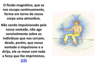 O fluido magnético, que se
nos escapa continuamente,
forma em torno do nosso
corpo uma atmosfera.
Não sendo impulsionado pela
nossa vontade, não age
sensivelmente sobre os
indivíduos que nos cercam;
desde, porém, que nossa
vontade o impulsione e o
dirija, ele se move com toda
a força que lhe imprimimos.
(15)
 