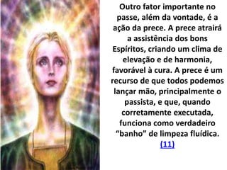 Outro fator importante no
passe, além da vontade, é a
ação da prece. A prece atrairá
a assistência dos bons
Espíritos, criando um clima de
elevação e de harmonia,
favorável à cura. A prece é um
recurso de que todos podemos
lançar mão, principalmente o
passista, e que, quando
corretamente executada,
funciona como verdadeiro
“banho” de limpeza fluídica.
(11)
 