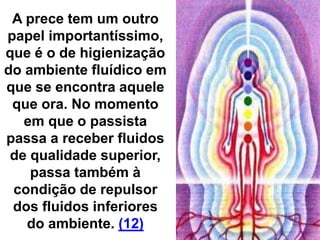 A prece tem um outro
papel importantíssimo,
que é o de higienização
do ambiente fluídico em
que se encontra aquele
que ora. No momento
em que o passista
passa a receber fluidos
de qualidade superior,
passa também à
condição de repulsor
dos fluidos inferiores
do ambiente. (12)
 