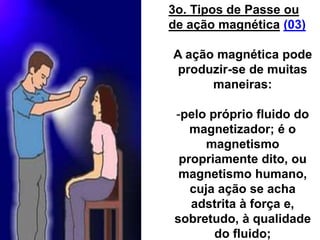 3o. Tipos de Passe ou
de ação magnética (03)
A ação magnética pode
produzir-se de muitas
maneiras:
-pelo próprio fluido do
magnetizador; é o
magnetismo
propriamente dito, ou
magnetismo humano,
cuja ação se acha
adstrita à força e,
sobretudo, à qualidade
do fluido;
 