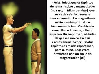 -Pelos fluidos que os Espíritos
derramam sobre o magnetizador
[no caso, médium passista], que
serve de veiculo para esse
derramamento. É o magnetismo
misto, semi-espiritual, ou
humano-espiritual. Combinado
com o fluido humano, o fluido
espiritual lhe imprime qualidades
de que ele carece. Em tais
circunstancias, o concurso dos
Espíritos é amiúde espontâneo,
porem, as mais das vezes,
provocado por um apelo do
magnetizador. (03)
 