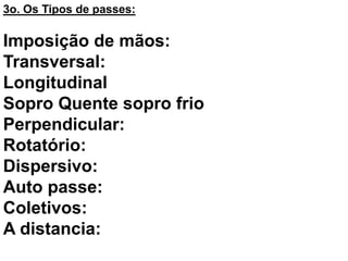 3o. Os Tipos de passes:
Imposição de mãos:
Transversal:
Longitudinal
Sopro Quente sopro frio
Perpendicular:
Rotatório:
Dispersivo:
Auto passe:
Coletivos:
A distancia:
 