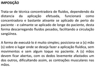 IMPOSIÇÃO
Trata-se de técnica concentradora de fluidos, dependendo da
distancia da aplicação efetuada, funcionará como
concentradora e bastante ativante se aplicado de perto do
paciente - e calmante se aplicado de longe do paciente, desta
forma descarregando fluidos pesados, facilitando a circulação
sangüínea.
A forma de executá-lo é muito simples; posiciona-se a (s) mão
(s) sobre o lugar onde se deseja fazer a aplicação fluídica, sem
movimentos e sem algum toque no paciente. A (s) mãos
devem ficar abertas, com os dedos levemente afastados um
dos outros, dificultando assim, as contrações musculares nas
mãos.
 