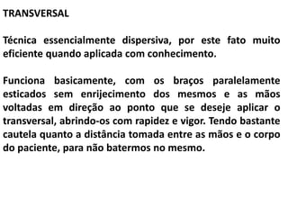TRANSVERSAL
Técnica essencialmente dispersiva, por este fato muito
eficiente quando aplicada com conhecimento.
Funciona basicamente, com os braços paralelamente
esticados sem enrijecimento dos mesmos e as mãos
voltadas em direção ao ponto que se deseje aplicar o
transversal, abrindo-os com rapidez e vigor. Tendo bastante
cautela quanto a distância tomada entre as mãos e o corpo
do paciente, para não batermos no mesmo.
 