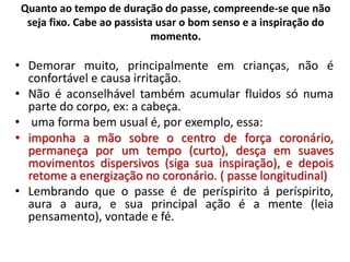 Quanto ao tempo de duração do passe, compreende-se que não
seja fixo. Cabe ao passista usar o bom senso e a inspiração do
momento.
• Demorar muito, principalmente em crianças, não é
confortável e causa irritação.
• Não é aconselhável também acumular fluidos só numa
parte do corpo, ex: a cabeça.
• uma forma bem usual é, por exemplo, essa:
• imponha a mão sobre o centro de força coronário,
permaneça por um tempo (curto), desça em suaves
movimentos dispersivos (siga sua inspiração), e depois
retome a energização no coronário. ( passe longitudinal)
• Lembrando que o passe é de períspirito á períspirito,
aura a aura, e sua principal ação é a mente (leia
pensamento), vontade e fé.
 