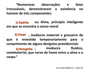 “Numerosas observações e fatos
irrecusáveis, demonstraram a existência no
homem de três componentes:
ou Alma, princípio inteligente
em que se encontra o senso moral
, invólucro material e grosseiro de
que é revestido temporariamente para o
cumprimento de alguns desígnios providenciais
, invólucro fluídico,
semimaterial, que serve de liame entre a alma e o
corpo.”
Livro dos Médiuns – item 54
1) Espírito
2) Corpo
3) Perispírito
 