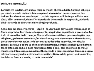 SOPRO ou INSUFLAÇÃO
Consiste em insuflar com a boca, mais ou menos aberta, o hálito humano sobre as
partes afetadas do paciente, fazendo penetrar o máximo possível na área dos
tecidos. Para isso é necessário que o passista aspire ar suficiente para dilatar seu
tórax, além do normal, deverá Ter capacidade bem ampla de respiração, podendo
obtê-la através de exercícios de respiração profunda.
André Luiz em Os mensageiros – Cap 19 – O Sopro, nos diz “Nossos técnicos não se
forma de pronto. Exercitam-se longamente, adquiririam experiência a preço alto. Em
tudo há uma ciência de começar. São servidores respeitáveis pelas realizações que
atingiram, ganharam remunerações de vultos e gozam de enorme acatamento mas,
precisam conservar a pureza da boca e a santidade das intenções. Nos círculos
carnais, para que o sopro se afirme suficientemente, é imprescindível que o homem
tenha estômago sadio, a boca habituada a falar o bem, com abstenção do mal, e
mente reta, interessada em auxiliar. Obedecendo a esses requisitos, teremos o sopro
calmante e revigorador, estimulante e curativo. Através dele, poder-se-á transmitir,
também na Crosta, a saúde, o conforto e a vida”.
 