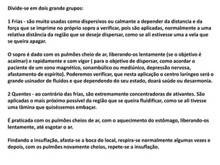Divide-se em dois grande grupos:
1 Frias - são muito usadas como dispersivos ou calmante a depender da distancia e da
força que se imprime no próprio sopro a verificar, pois são aplicadas, normalmente a uma
relativa distância da região que se deseje dispersar, como se ali estivesse uma a vela que
se queira apagar.
O sopro é dado com os pulmões cheio de ar, liberando-os lentamente (se o objetivo é
acalmar) e rapidamente e com vigor ( para o objetivo de dispersar, como acordar o
paciente de um sono magnético, sonambúlico ou mediúnico, depressão nervosa,
afastamento de espírito). Poderemos verificar, que nesta aplicação o centro laríngeo será o
grande usinador de fluidos e que dependendo do seu estado, doará saúde ou desarmonia.
2 Quentes - ao contrário das frias, são extremamente concentradoras de ativantes. São
aplicadas o mais próximo possível da região que se queira fluidificar, como se ali tivesse
uma lâmina que quiséssemos embaçar.
É praticada com os pulmões cheios de ar, com o aquecimento do estômago, liberando-os
lentamente, até esgotar o ar.
Findando a insuflação, afasta-se a boca do local, respira-se normalmente algumas vezes e
depois, com os pulmões novamente cheios, repete-se a insuflação.
 