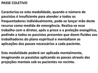 PASSE COLETIVO
Caracteriza-se esta modalidade, quando o número de
passistas é insuficiente para atender a todos os
frequentadores individualmente, pode-se lançar mão deste
recurso como medida de emergência. Realiza-se esse
trabalho com o diretor, após a prece e a preleção evangélica,
pedindo a todos os passistas presentes que doem fluidos aos
trabalhadores do plano espiritual e mentalizem as
aplicações dos passes necessários a cada paciente.
Esta modalidade poderá ser aplicada mentalmente,
imaginando os passistas aplicando os passes através das
projeções mentais sob os pacientes no recinto.
 