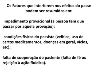 Os Fatores que interferem nos efeitos do passe
podem ser resumidos em:
impedimento provacional (a pessoa tem que
passar por aquela provação);
condições físicas do passista (velhice, uso de
certos medicamentos, doenças em geral, vícios,
etc);
falta de cooperação do paciente (falta de fé ou
rejeição à ação fluídica).
 