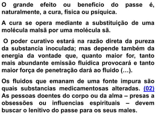 O grande efeito ou beneficio do passe é,
naturalmente, a cura, física ou psíquica.
A cura se opera mediante a substituição de uma
molécula malsã por uma molécula sã.
O poder curativo estará na razão direta da pureza
da substancia inoculada; mas depende também da
energia da vontade que, quanto maior for, tanto
mais abundante emissão fluídica provocará e tanto
maior força de penetração dará ao fluido (…).
Os fluidos que emanam de uma fonte impura são
quais substancias medicamentosas alteradas. (02)
As pessoas doentes do corpo ou da alma – presas a
obsessões ou influencias espirituais – devem
buscar o lenitivo do passe para os seus males.
 