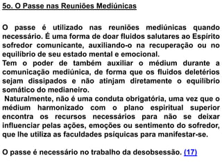5o. O Passe nas Reuniões Mediúnicas
O passe é utilizado nas reuniões mediúnicas quando
necessário. É uma forma de doar fluidos salutares ao Espírito
sofredor comunicante, auxiliando-o na recuperação ou no
equilíbrio de seu estado mental e emocional.
Tem o poder de também auxiliar o médium durante a
comunicação mediúnica, de forma que os fluidos deletérios
sejam dissipados e não atinjam diretamente o equilíbrio
somático do medianeiro.
Naturalmente, não é uma conduta obrigatória, uma vez que o
médium harmonizado com o plano espiritual superior
encontra os recursos necessários para não se deixar
influenciar pelas ações, emoções ou sentimento do sofredor,
que lhe utiliza as faculdades psíquicas para manifestar-se.
O passe é necessário no trabalho da desobsessão. (17)
 