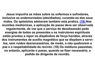 Jesus impunha as mãos sobre os enfermos e sofredores,
inclusive os endemoniados (obsidiados), curando-os dos seus
males. Os apóstolos adotavam também esta pratica. (18) Nas
reuniões mediúnicas, a aplicação do passe deve ser observada
regularmente, de vez que o serviço de desobsessão pede
energias de todos os presentes e os instrutores espirituais
estão prontos a repor os dispêndios de força havidos, através
dos instrumentos de auxilio magnético que se dispõem a servi-
los, sem ruídos desnecessários, de modo, a não quebrarem a
paz e a respeitabilidade do recinto. (18) Os médiuns passistas,
no entanto, aplicarão o passe, quando se fizer necessário, a
pedido do dirigente da reunião.
 