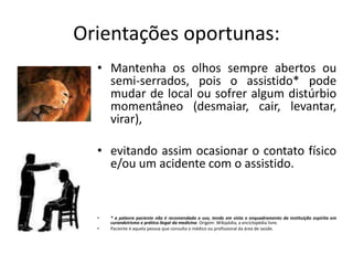 Orientações oportunas:
• Mantenha os olhos sempre abertos ou
semi-serrados, pois o assistido* pode
mudar de local ou sofrer algum distúrbio
momentâneo (desmaiar, cair, levantar,
virar),
• evitando assim ocasionar o contato físico
e/ou um acidente com o assistido.
• * a palavra paciente não é recomendada o uso, tendo em vista o enquadramento da instituição espírita em
curandeirismo e prática ilegal da medicina. Origem: Wikipédia, a enciclopédia livre.
• Paciente é aquela pessoa que consulta o médico ou profissional da área de saúde.
 