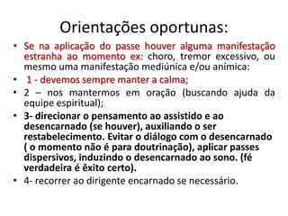Orientações oportunas:
• Se na aplicação do passe houver alguma manifestação
estranha ao momento ex: choro, tremor excessivo, ou
mesmo uma manifestação mediúnica e/ou anímica:
• 1 - devemos sempre manter a calma;
• 2 – nos mantermos em oração (buscando ajuda da
equipe espiritual);
• 3- direcionar o pensamento ao assistido e ao
desencarnado (se houver), auxiliando o ser
restabelecimento. Evitar o diálogo com o desencarnado
( o momento não é para doutrinação), aplicar passes
dispersivos, induzindo o desencarnado ao sono. (fé
verdadeira é êxito certo).
• 4- recorrer ao dirigente encarnado se necessário.
 