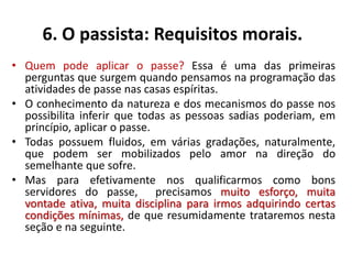 6. O passista: Requisitos morais.
• Quem pode aplicar o passe? Essa é uma das primeiras
perguntas que surgem quando pensamos na programação das
atividades de passe nas casas espíritas.
• O conhecimento da natureza e dos mecanismos do passe nos
possibilita inferir que todas as pessoas sadias poderiam, em
princípio, aplicar o passe.
• Todas possuem fluidos, em várias gradações, naturalmente,
que podem ser mobilizados pelo amor na direção do
semelhante que sofre.
• Mas para efetivamente nos qualificarmos como bons
servidores do passe, precisamos muito esforço, muita
vontade ativa, muita disciplina para irmos adquirindo certas
condições mínimas, de que resumidamente trataremos nesta
seção e na seguinte.
 