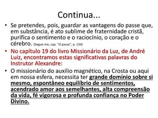 Continua...
• Se pretendes, pois, guardar as vantagens do passe que,
em substância, é ato sublime de fraternidade cristã,
purifica o sentimento e o raciocínio, o coração e o
cérebro. (Segue-me, cap. "O passe", p. 134)
• No capítulo 19 do livro Missionário da Luz, de André
Luiz, encontramos estas significativas palavras do
Instrutor Alexandre:
• O missionário do auxilio magnético, na Crosta ou aqui
em nossa esfera, necessita ter grande domínio sobre si
mesmo, espontâneo equilíbrio de sentimentos,
acendrado amor aos semelhantes, alta compreensão
da vida, fé vigorosa e profunda confiança no Poder
Divino.
 