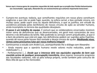 Vemos aqui a imensa gama de conquistas requeridas de todo aquele que se propõe doar fluidos balsamizantes
aos necessitados. Logo após, Alexandre faz um esclarecimento que achamos importante transcrever:
• Cumpre-me acentuar, todavia, que semelhantes requisitos em nosso plano constituem
exigências a que não se pode fugir, quando, na esfera carnal, a boa vontade sincera, em
muitos casos, pode suprir essa ou aquela deficiência, o que se justifica, em virtude da
assistência prestada pelos benfeitores de nossos círculos de ação ao servidor humano,
ainda incompleto no terreno das qualidades desejáveis.
• O passe é um trabalho de equipe. É comum que os colaboradores encarnados mostrem
maior soma de deficiências que os desencarnados, em geral mais conscientes de seus
deveres e da delicadeza da tarefa. Não podendo os serviços serem prejudicados, já que é
o bem do próximo que está em jogo, tais deficiências podem ser supridas pelos Espíritos,
quando de nossa parte houver boa vontade e desejo sincero de ajudar. Meditando nisso,
vemos como precisamos lutar por nossa melhoria integral!
• Continuemos o estudo com André Luiz, acompanhando-lhe o diálogo com Alexandre:
• - Ainda mesmo que o operário humano revele valores muito reduzidos, pode ser
mobilizado? [...]
• - Perfeitamente [...]. Desde que o interesse dele nas aquisições sagradas do bem seja
mantido acima de qualquer preocupação transitória, deve esperar incessante progresso
das faculdades radiantes, não só pelo esforço próprio, senão também pelo concurso de
Mais Alto de que se fez merecedor.
 