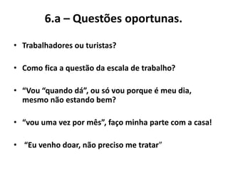 6.a – Questões oportunas.
• Trabalhadores ou turistas?
• Como fica a questão da escala de trabalho?
• “Vou “quando dá”, ou só vou porque é meu dia,
mesmo não estando bem?
• “vou uma vez por mês”, faço minha parte com a casa!
• “Eu venho doar, não preciso me tratar”
 