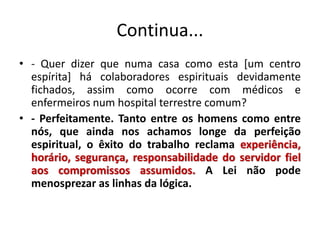 Continua...
• - Quer dizer que numa casa como esta [um centro
espírita] há colaboradores espirituais devidamente
fichados, assim como ocorre com médicos e
enfermeiros num hospital terrestre comum?
• - Perfeitamente. Tanto entre os homens como entre
nós, que ainda nos achamos longe da perfeição
espiritual, o êxito do trabalho reclama experiência,
horário, segurança, responsabilidade do servidor fiel
aos compromissos assumidos. A Lei não pode
menosprezar as linhas da lógica.
 