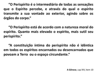 “O Perispírito é o intermediário de todas as sensações
que o Espírito percebe, e através do qual o espírito
transmite a sua vontade ao exterior, agindo sobre os
órgãos do corpo.”
“O Perispírito está de acordo com a natureza moral do
espírito. Quanto mais elevado o espírito, mais sutil seu
perispírito.”
“A constituição íntima do perispírito não é idêntica
em todos os espíritos encarnados ou desencarnados que
povoam a Terra ou o espaço circundante.”
A Gênese, cap XIV, item 10
 