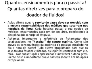 Quantos ensinamentos para o passista!
Quantas diretrizes para o preparo do
doador de fluidos!
• Áulus afirma que: o serviço de passe deve ser exercido com
a mesma responsabilidade dos médicos que socorrem nos
hospitais da Terra. Cada hospital possui a sua equipe de
médicos, encarregados cada um de sua área, obedecendo à
disciplina que o hospital estipula.
• Achamos importante a referência ao fichamento dos
colaboradores no "hospital" do centro espírita. Como são
graves as conseqüências da ausência do passista escalado no
dia e hora do passe! Tudo estava programado para que os
seus fluidos fossem utilizados, os Espíritos contavam com ele,
mas... Nas substituições apressadas é inevitável o dano geral.
Ciente disso é importante que o passista só falte em situações
excepcionais.
 