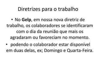 Diretrizes para o trabalho
• No Gelp, em nossa nova diretriz de
trabalho, os colaboradores se identificaram
com o dia da reunião que mais os
agradaram ou favoreciam no momento.
• podendo o colaborador estar disponível
em duas delas, ex; Domingo e Quarta-Feira.
 