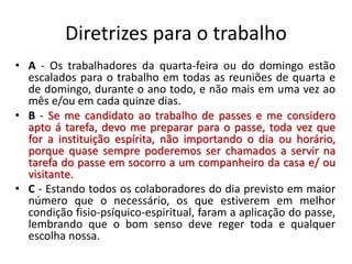 Diretrizes para o trabalho
• A - Os trabalhadores da quarta-feira ou do domingo estão
escalados para o trabalho em todas as reuniões de quarta e
de domingo, durante o ano todo, e não mais em uma vez ao
mês e/ou em cada quinze dias.
• B - Se me candidato ao trabalho de passes e me considero
apto á tarefa, devo me preparar para o passe, toda vez que
for a instituição espírita, não importando o dia ou horário,
porque quase sempre poderemos ser chamados a servir na
tarefa do passe em socorro a um companheiro da casa e/ ou
visitante.
• C - Estando todos os colaboradores do dia previsto em maior
número que o necessário, os que estiverem em melhor
condição fisio-psíquico-espiritual, faram a aplicação do passe,
lembrando que o bom senso deve reger toda e qualquer
escolha nossa.
 