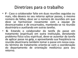 Diretrizes para o trabalho
• F - Caso o colaborador falte em duas reuniões seguidas ou
mais, não devera no seu retorno aplicar passes, o mesmo
número de faltas, deve ser o número de reuniões em que
deve se harmonizar novamente com a equipe de
desencarnados e de encarnados, mantendo-se na reunião
doutrinária e auxiliando em outras tarefas.
• G- Estando o colaborador da tarefa do passe em
tratamento (espiritual) em outra instituição, denotando
problema físico e/ou espiritual, deve-se ausentar da tarefa
de aplicar passe no gelp, e aproveitando sua freqüência na
reunião doutrinaria também tomar o passe em nossa casa.
Ao término do tratamento oriente-se com a coordenação
do departamento de orientação mediúnica para seu
retorno.
 