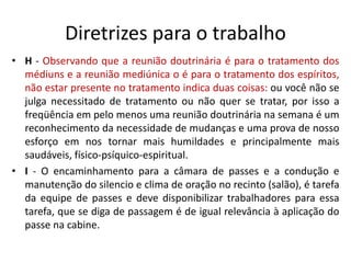 Diretrizes para o trabalho
• H - Observando que a reunião doutrinária é para o tratamento dos
médiuns e a reunião mediúnica o é para o tratamento dos espíritos,
não estar presente no tratamento indica duas coisas: ou você não se
julga necessitado de tratamento ou não quer se tratar, por isso a
freqüência em pelo menos uma reunião doutrinária na semana é um
reconhecimento da necessidade de mudanças e uma prova de nosso
esforço em nos tornar mais humildades e principalmente mais
saudáveis, físico-psíquico-espiritual.
• I - O encaminhamento para a câmara de passes e a condução e
manutenção do silencio e clima de oração no recinto (salão), é tarefa
da equipe de passes e deve disponibilizar trabalhadores para essa
tarefa, que se diga de passagem é de igual relevância à aplicação do
passe na cabine.
 